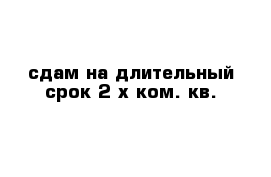 сдам на длительный срок 2-х ком. кв.